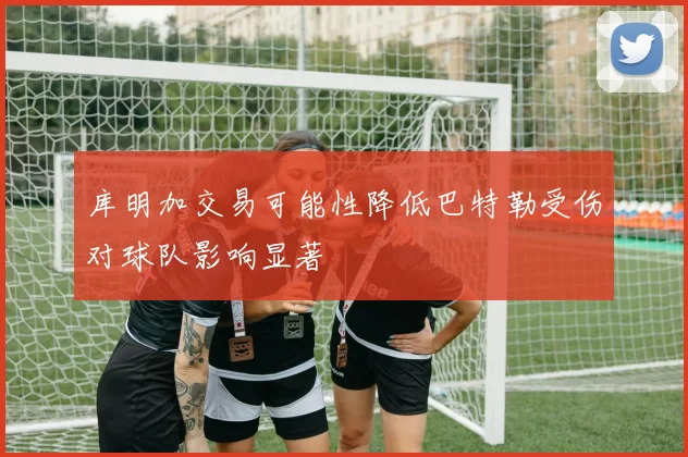 库明加交易可能性降低巴特勒受伤对球队影响显著
