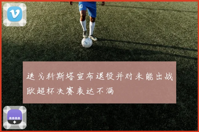 迭戈科斯塔宣布退役并对未能出战欧超杯决赛表达不满