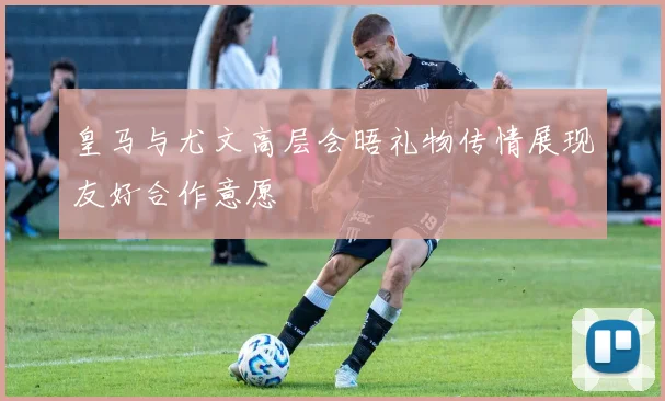 皇马与尤文高层会晤礼物传情展现友好合作意愿