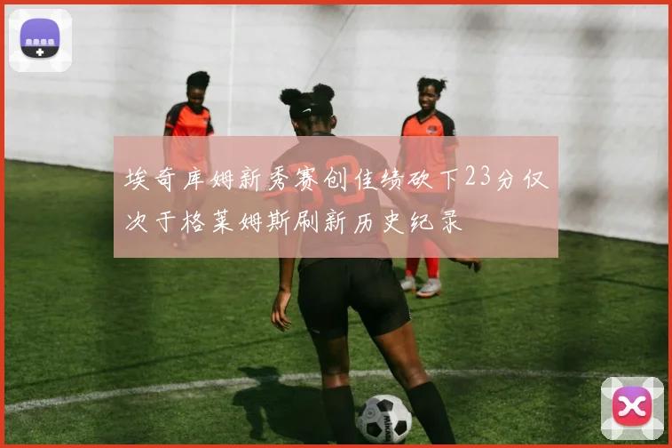 埃奇库姆新秀赛创佳绩砍下23分仅次于格莱姆斯刷新历史纪录