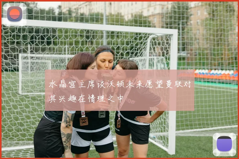 水晶宫主席谈沃顿未来愿望曼联对其兴趣在情理之中