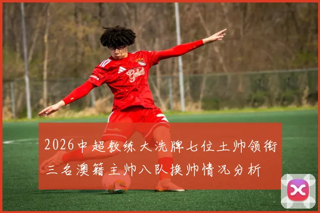2026中超教练大洗牌七位土帅领衔三名澳籍主帅八队换帅情况分析