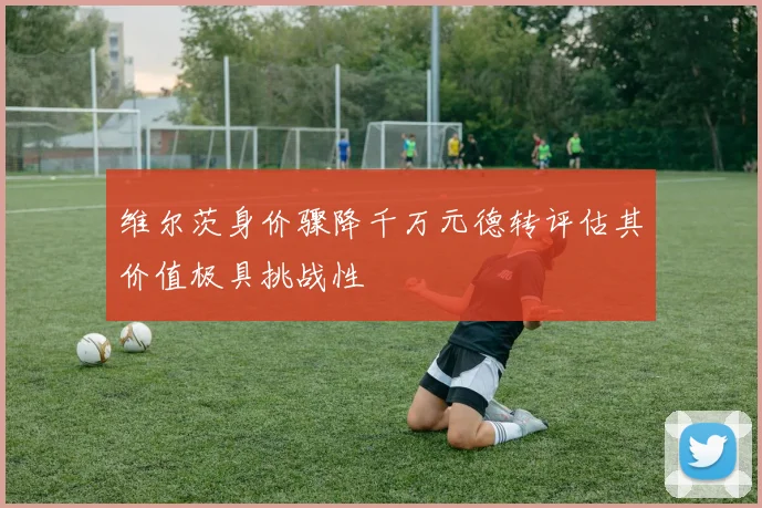 维尔茨身价骤降千万元德转评估其价值极具挑战性