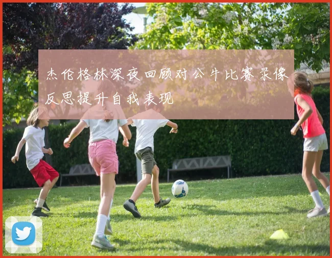 杰伦格林深夜回顾对公牛比赛录像反思提升自我表现