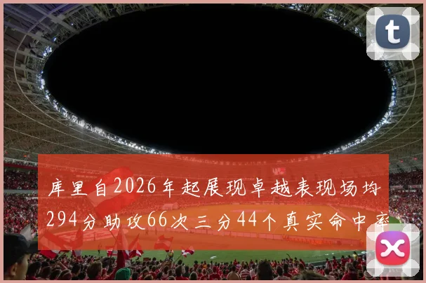 库里自2026年起展现卓越表现场均294分助攻66次三分44个真实命中率高达637