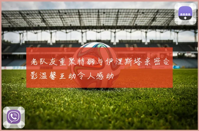 老队友重聚特狮与伊涅斯塔亲密合影温馨互动令人感动