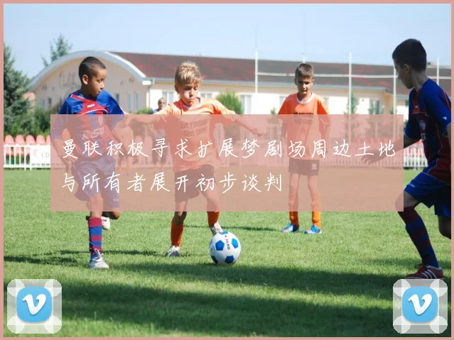曼联积极寻求扩展梦剧场周边土地与所有者展开初步谈判