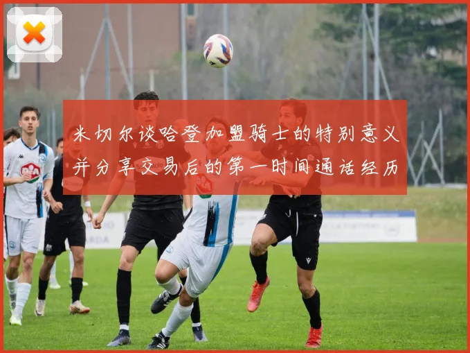 米切尔谈哈登加盟骑士的特别意义并分享交易后的第一时间通话经历