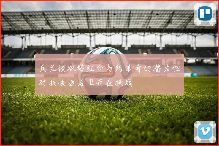 瓦兰谈双塔组合与约基奇的潜力但对抗快速后卫存在挑战