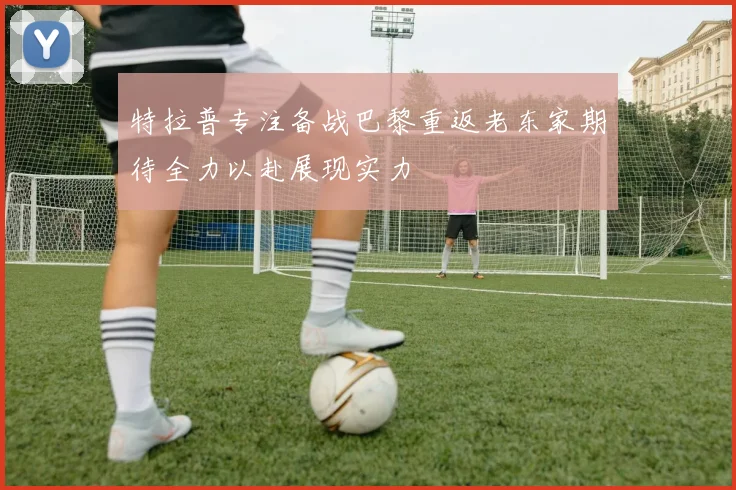 特拉普专注备战巴黎重返老东家期待全力以赴展现实力