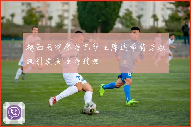 梅西或将参与巴萨主席选举背后动机引发关注与猜测