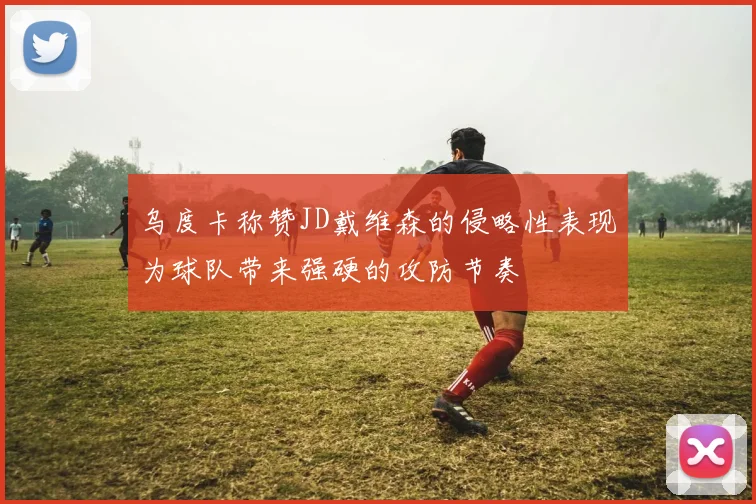 乌度卡称赞JD戴维森的侵略性表现为球队带来强硬的攻防节奏