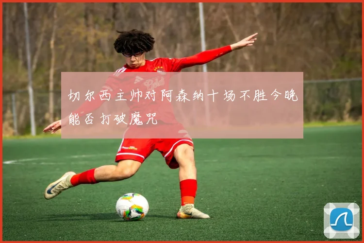 切尔西主帅对阿森纳十场不胜今晚能否打破魔咒