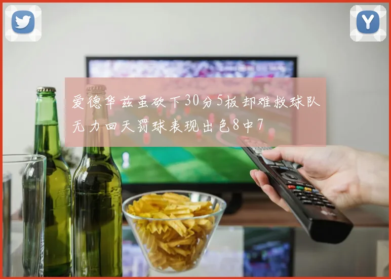 爱德华兹虽砍下30分5板却难救球队无力回天罚球表现出色8中7
