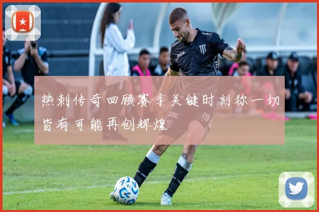 热刺传奇回顾赛季关键时刻称一切皆有可能再创辉煌