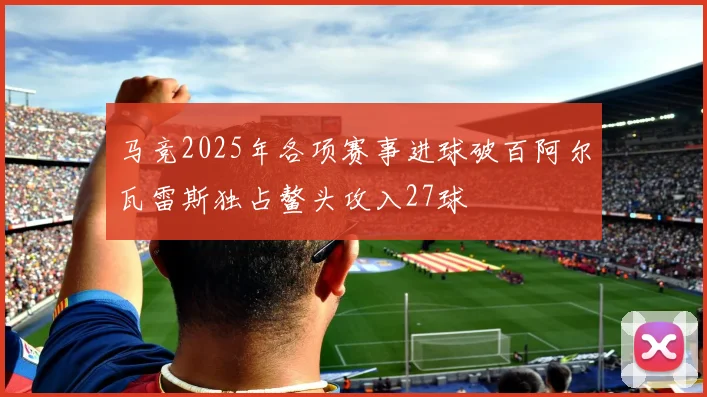 马竞2025年各项赛事进球破百阿尔瓦雷斯独占鳌头攻入27球