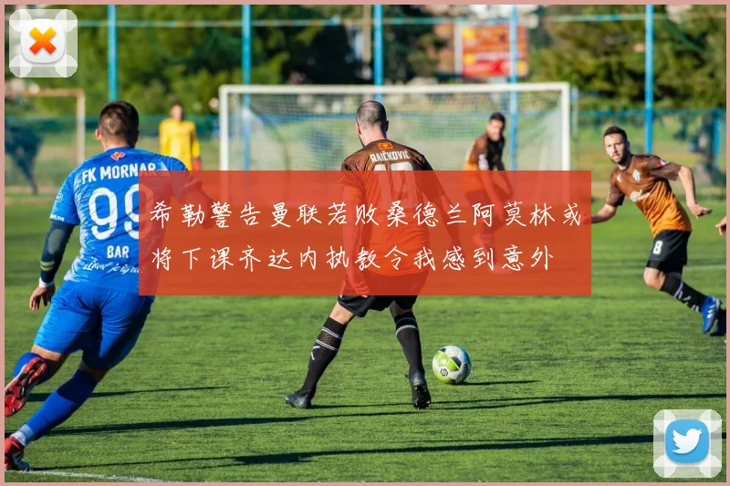 希勒警告曼联若败桑德兰阿莫林或将下课齐达内执教令我感到意外