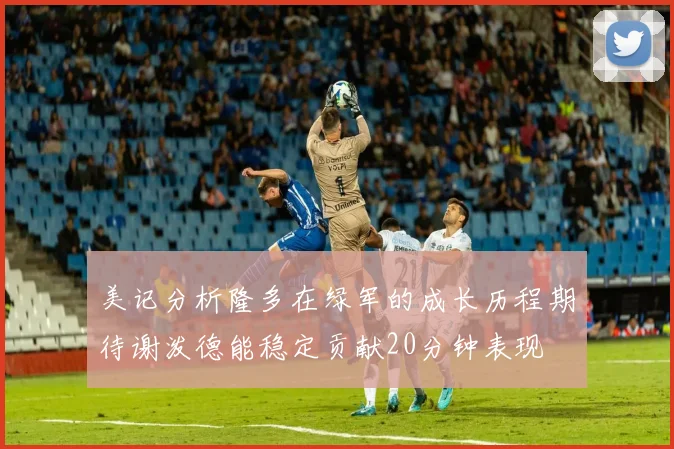 美记分析隆多在绿军的成长历程期待谢泼德能稳定贡献20分钟表现