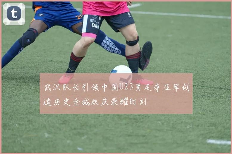 武汉队长引领中国U23男足夺亚军创造历史全城欢庆荣耀时刻