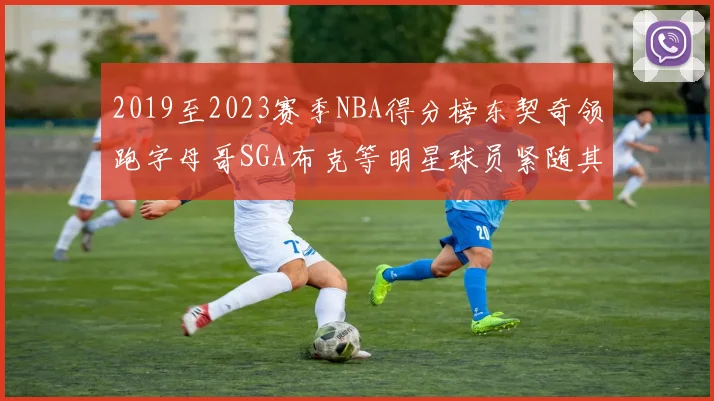 2019至2023赛季NBA得分榜东契奇领跑字母哥SGA布克等明星球员紧随其后