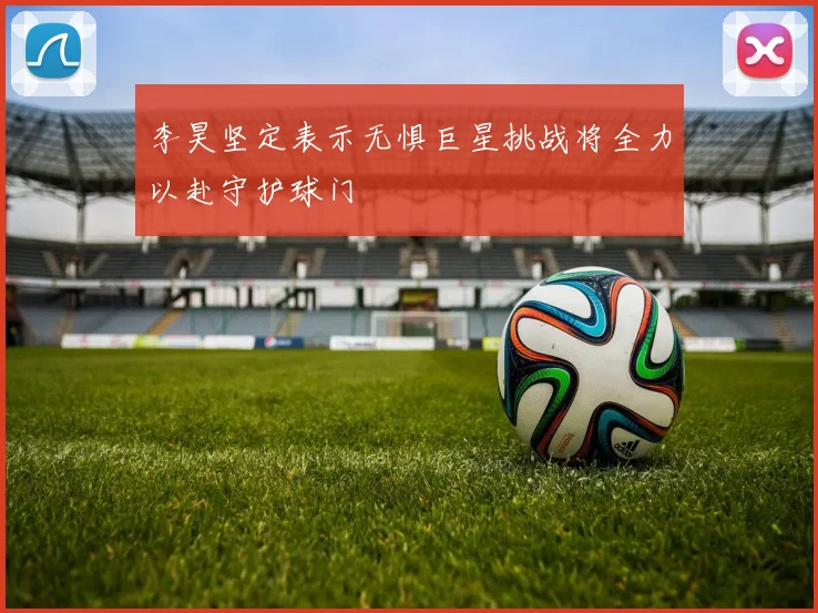 李昊坚定表示无惧巨星挑战将全力以赴守护球门