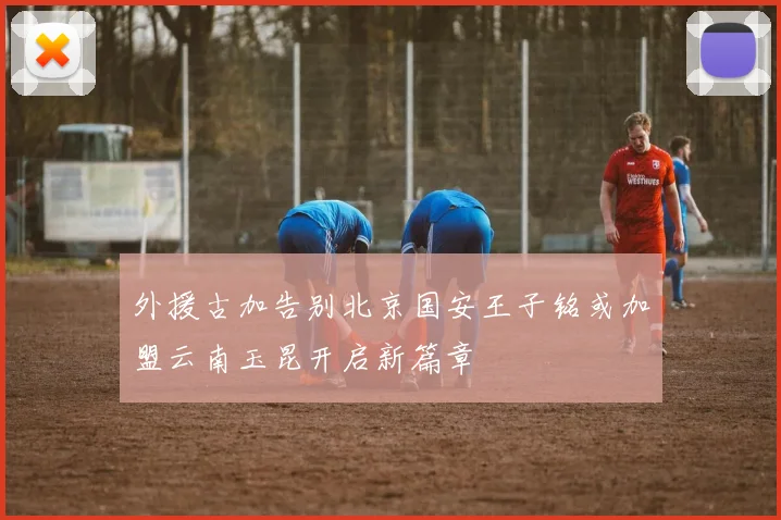 外援古加告别北京国安王子铭或加盟云南玉昆开启新篇章