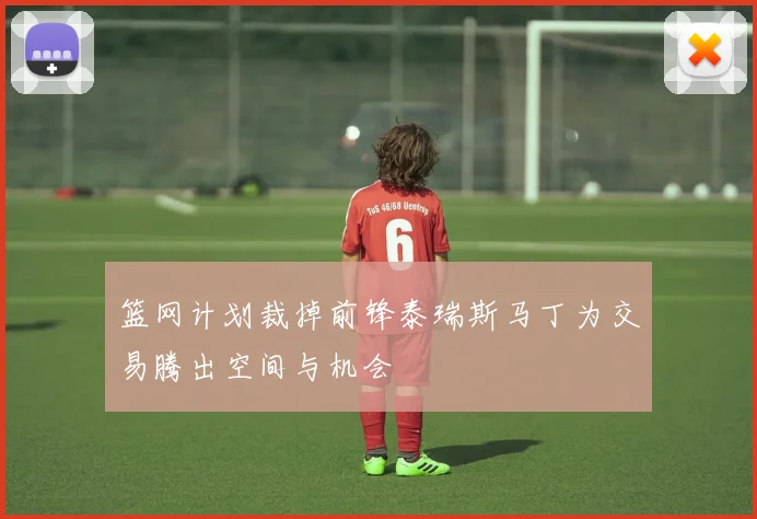 篮网计划裁掉前锋泰瑞斯马丁为交易腾出空间与机会