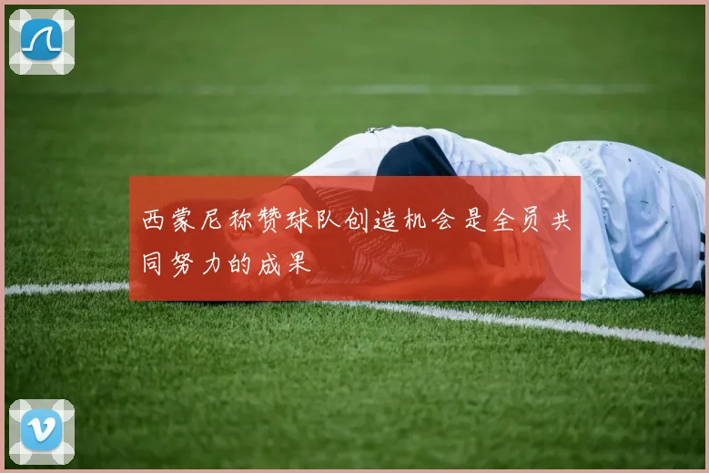 西蒙尼称赞球队创造机会是全员共同努力的成果