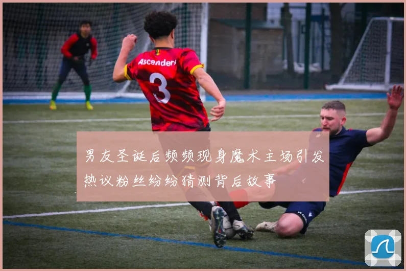 男友圣诞后频频现身魔术主场引发热议粉丝纷纷猜测背后故事