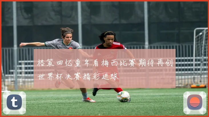 格策回忆童年看梅西比赛期待再创世界杯决赛精彩进球