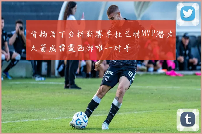 肯扬马丁分析新赛季杜兰特MVP潜力火箭成雷霆西部唯一对手