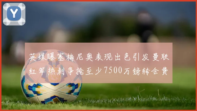 英媒曝塞梅尼奥表现出色引发曼联红军热刺争抢至少7500万镑转会费
