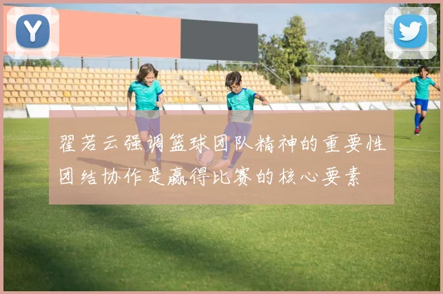 翟若云强调篮球团队精神的重要性团结协作是赢得比赛的核心要素