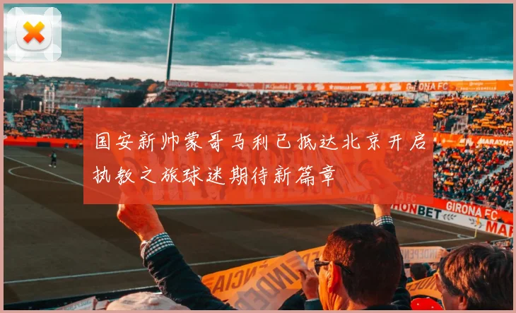 国安新帅蒙哥马利已抵达北京开启执教之旅球迷期待新篇章