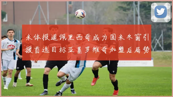 米体报道佩里西奇成为国米冬窗引援首选目标亚基罗维奇加盟后局势明朗