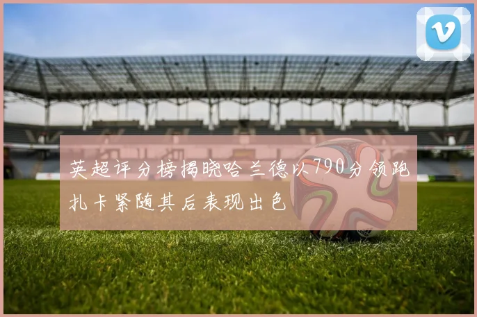 英超评分榜揭晓哈兰德以790分领跑扎卡紧随其后表现出色