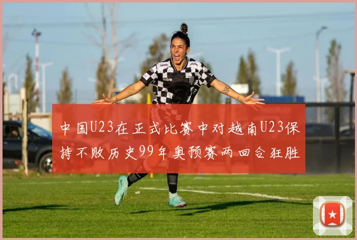 中国U23在正式比赛中对越南U23保持不败历史99年奥预赛两回合狂胜7-0