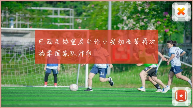 巴西足协重启合作小安切洛蒂再次执掌国家队帅印