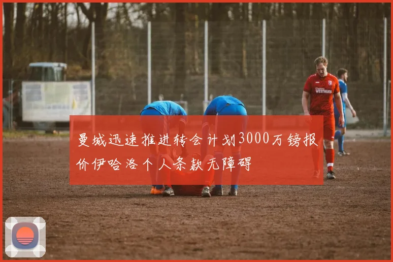 曼城迅速推进转会计划3000万镑报价伊哈洛个人条款无障碍