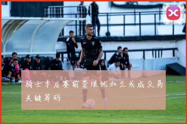 骑士季后赛前景堪忧加兰或成交易关键筹码
