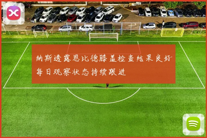 纳斯透露恩比德膝盖检查结果良好每日观察状态持续跟进