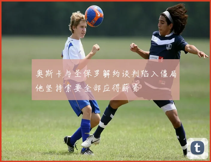 奥斯卡与圣保罗解约谈判陷入僵局他坚持索要全部应得薪资